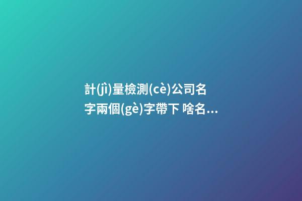 計(jì)量檢測(cè)公司名字兩個(gè)字帶下 啥名字高級(jí)-第1張-公司起名-玄機(jī)派